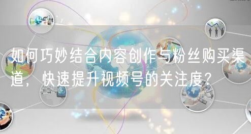 如何巧妙结合内容创作与粉丝购买渠道,快速提升视频号的关注度?