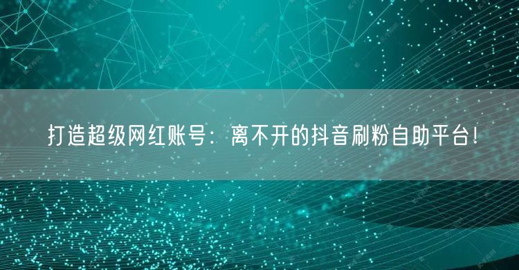 打造超级网红账号:离不开的抖音刷粉自助平台!