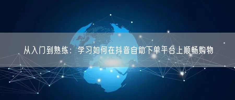 从入门到熟练:学习如何在抖音自助下单平台上顺畅购物