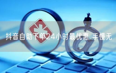 抖音自助下单24小时最优惠 手慢无