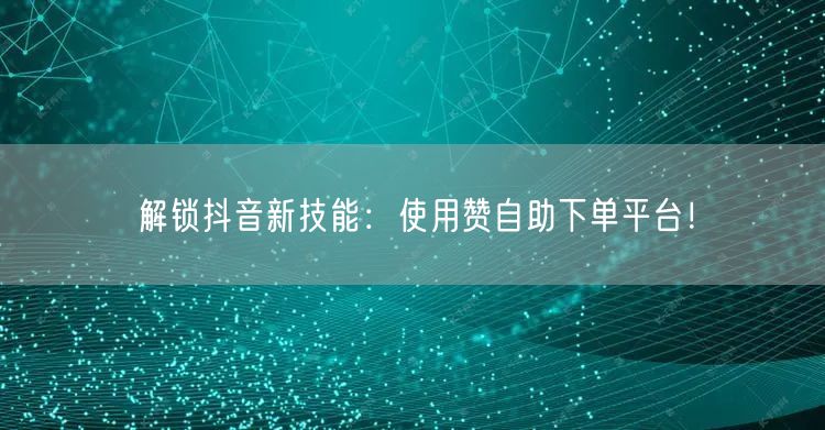 解锁抖音新技能:使用赞自助下单平台!