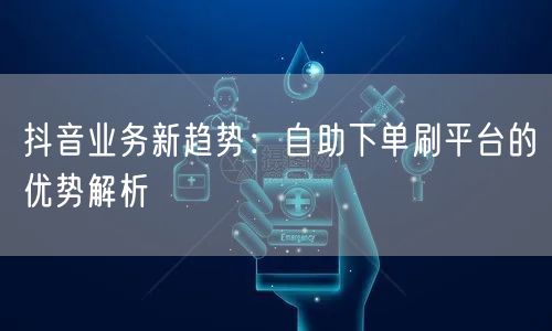 抖音业务新趋势：自助下单刷平台的优势解析