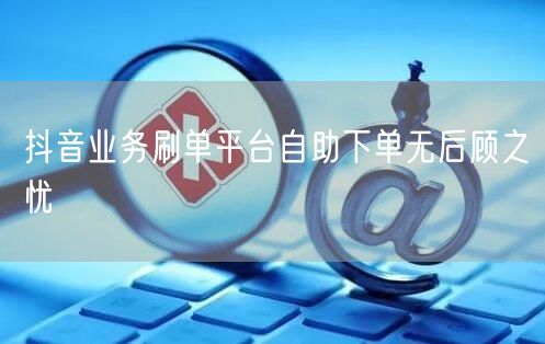 抖音业务刷单平台自助下单无后顾之忧