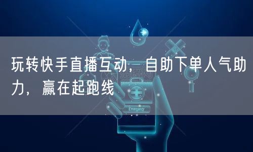 玩转快手直播互动，自助下单人气助力，赢在起跑线