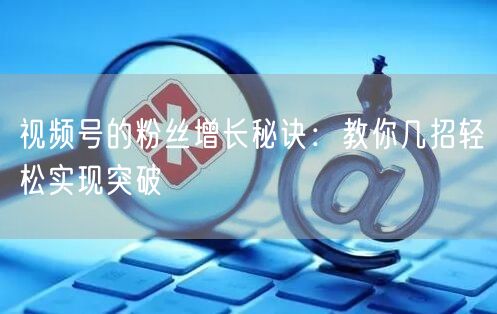 视频号的粉丝增长秘诀:教你几招轻松实现突破