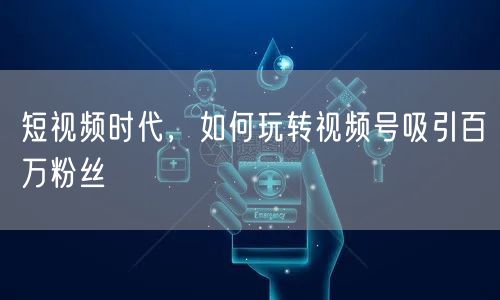 短视频时代,如何玩转视频号吸引百万粉丝