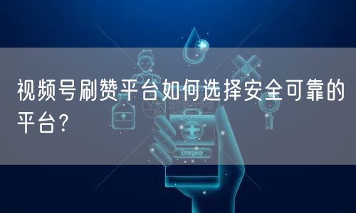 视频号刷赞平台如何选择安全可靠的平台？