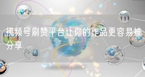 视频号刷赞平台让你的作品更容易被分享