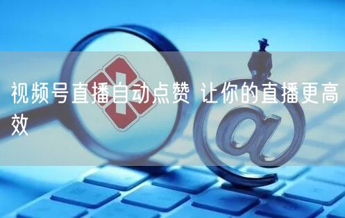 视频号直播自动点赞 让你的直播更高效